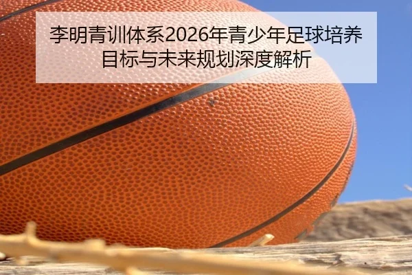 李明青训体系2026年青少年足球培养目标与未来规划深度解析