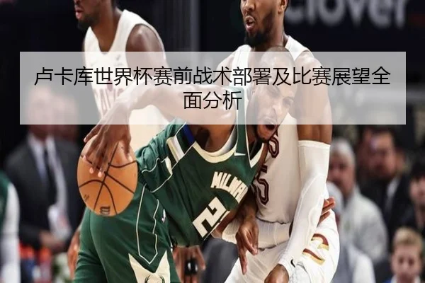 卢卡库世界杯赛前战术部署及比赛展望全面分析