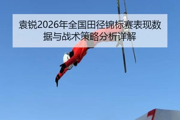 袁锐2026年全国田径锦标赛表现数据与战术策略分析详解