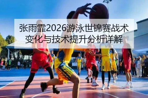张雨霏2026游泳世锦赛战术变化与技术提升分析详解